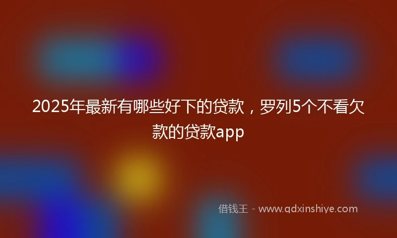 2025年最新有哪些好下的贷款，罗列5个不看欠款的贷款app