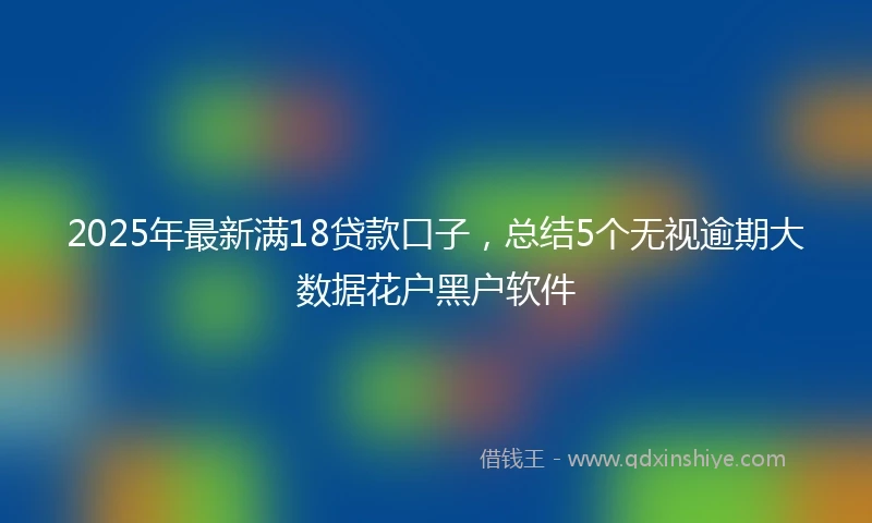 2025年最新满18贷款口子，总结5个无视逾期大数据花户黑户软件
