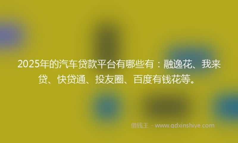 2025年的汽车贷款平台有哪些有：融逸花、我来贷、快贷通、投友圈、百度有钱花等。