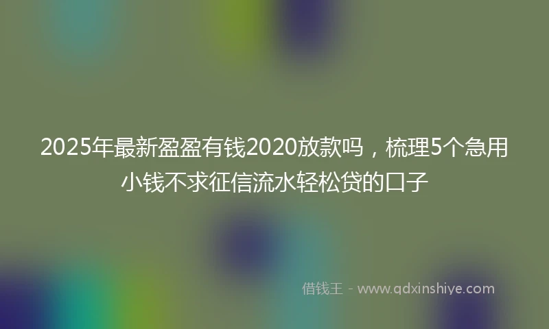 2025年最新盈盈有钱2020放款吗，梳理5个急用小钱不求征信流水轻松贷的口子