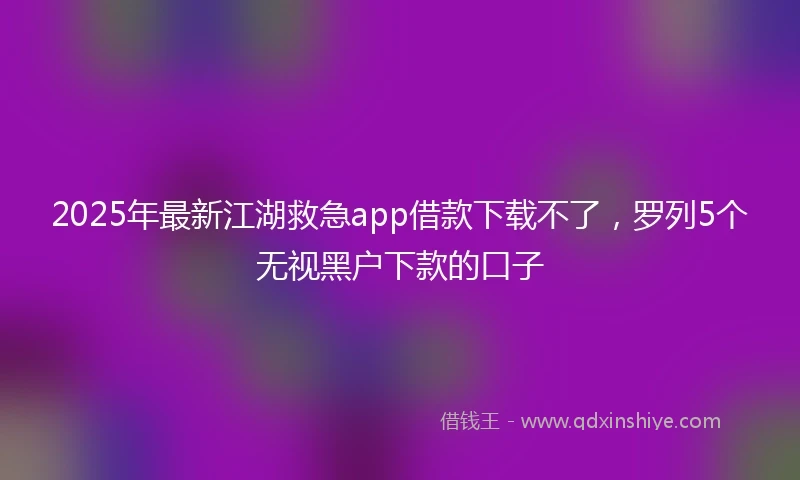 2025年最新江湖救急app借款下载不了，罗列5个无视黑户下款的口子