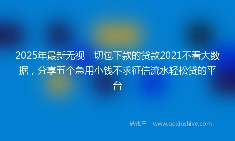 2025年最新无视一切包下款的贷款2021不看大数据，分享五个急用小钱不求征信流水轻松贷的平台