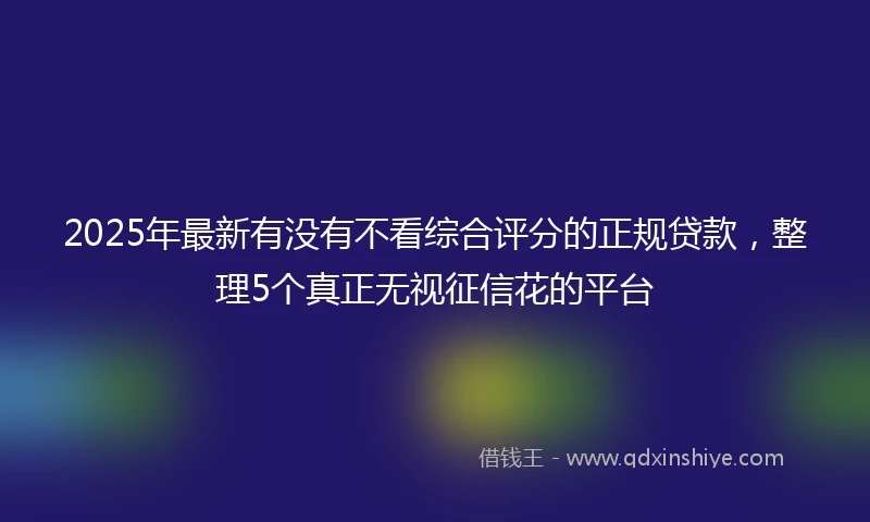 2025年最新有没有不看综合评分的正规贷款，整理5个真正无视征信花的平台