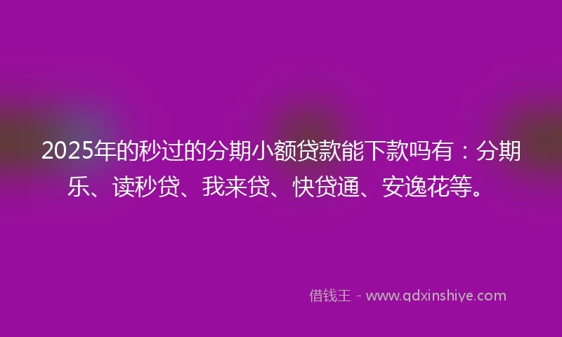 2025年的秒过的分期小额贷款能下款吗有：分期乐、读秒贷、我来贷、快贷通、安逸花等。