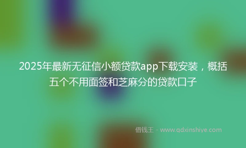 2025年最新无征信小额贷款app下载安装，概括五个不用面签和芝麻分的贷款口子
