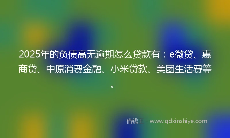 2025年的负债高无逾期怎么贷款有：e微贷、惠商贷、中原消费金融、小米贷款、美团生活费等。
