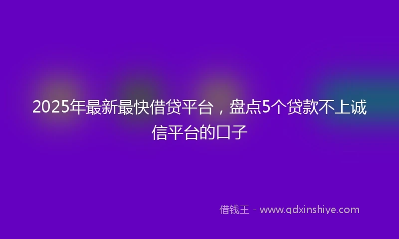 2025年最新最快借贷平台，盘点5个贷款不上诚信平台的口子