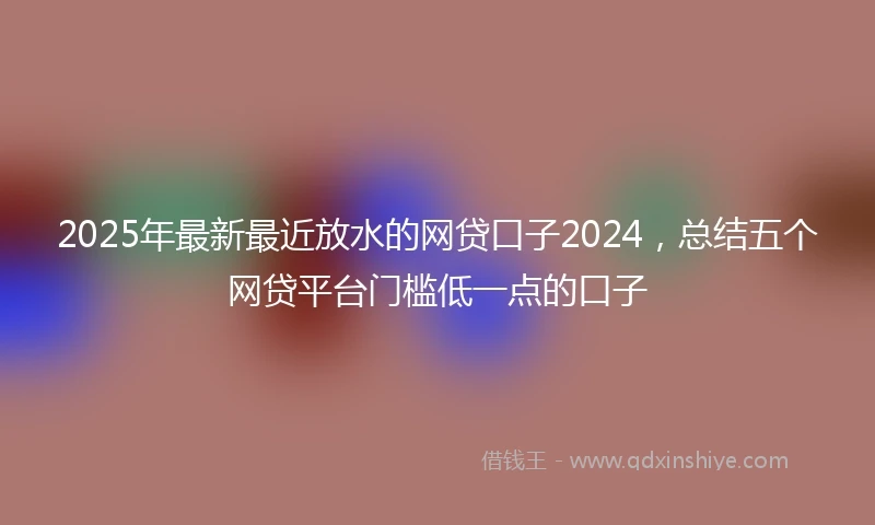 2025年最新最近放水的网贷口子2024，总结五个网贷平台门槛低一点的口子