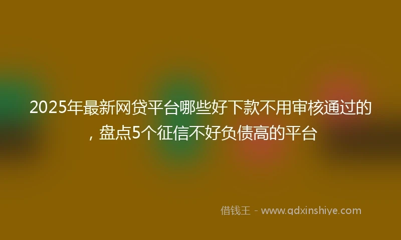 2025年最新网贷平台哪些好下款不用审核通过的，盘点5个征信不好负债高的平台