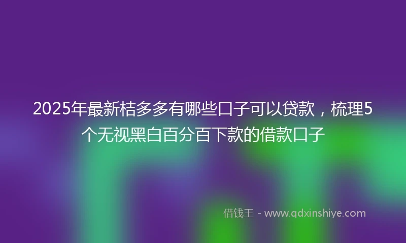 2025年最新桔多多有哪些口子可以贷款，梳理5个无视黑白百分百下款的借款口子
