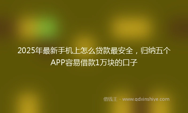 2025年最新手机上怎么贷款最安全，归纳五个APP容易借款1万块的口子