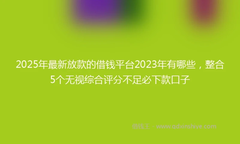 2025年最新放款的借钱平台2023年有哪些，整合5个无视综合评分不足必下款口子