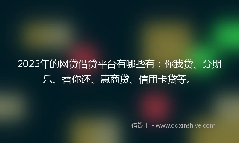 2025年的网贷借贷平台有哪些有：你我贷、分期乐、替你还、惠商贷、信用卡贷等。
