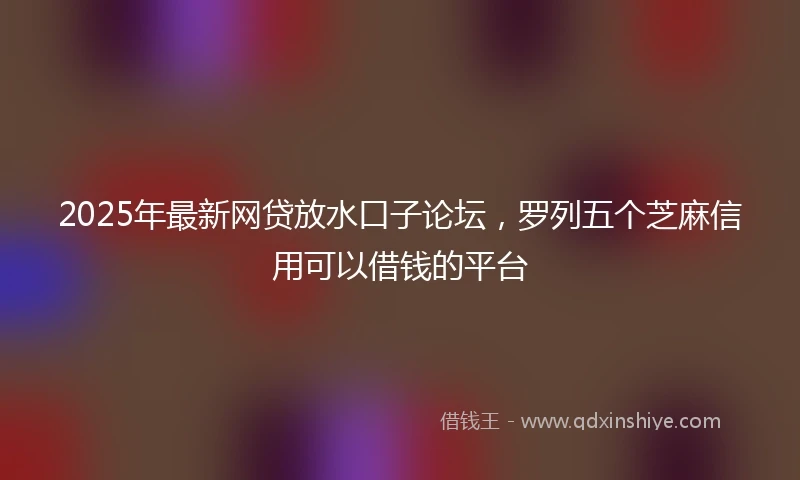 2025年最新网贷放水口子论坛，罗列五个芝麻信用可以借钱的平台