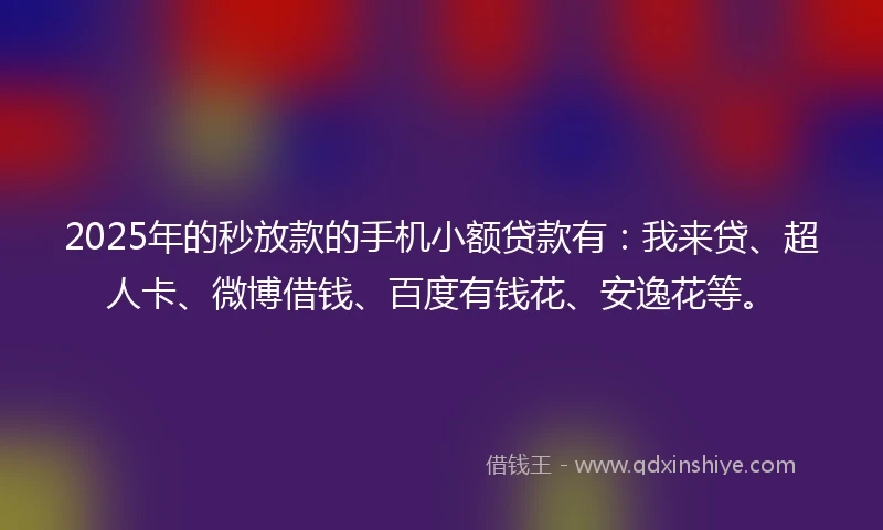 2025年的秒放款的手机小额贷款有：我来贷、超人卡、微博借钱、百度有钱花、安逸花等。