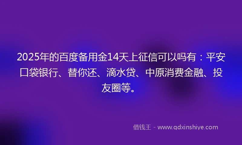 2025年的百度备用金14天上征信可以吗有：平安口袋银行、替你还、滴水贷、中原消费金融、投友圈等。