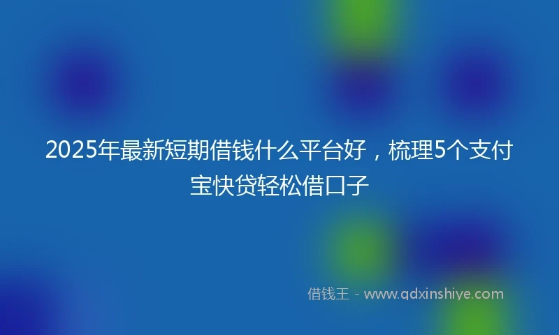 2025年最新短期借钱什么平台好，梳理5个支付宝快贷轻松借口子