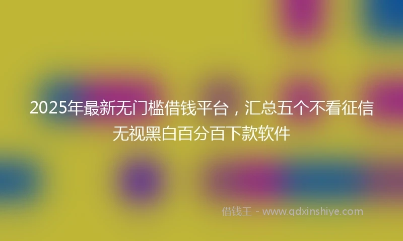 2025年最新无门槛借钱平台，汇总五个不看征信无视黑白百分百下款软件