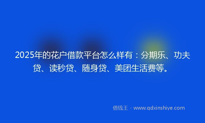 2025年的花户借款平台怎么样有：分期乐、功夫贷、读秒贷、随身贷、美团生活费等。