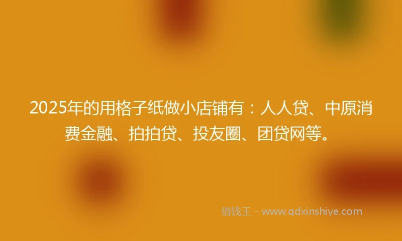 2025年的用格子纸做小店铺有：人人贷、中原消费金融、拍拍贷、投友圈、团贷网等。