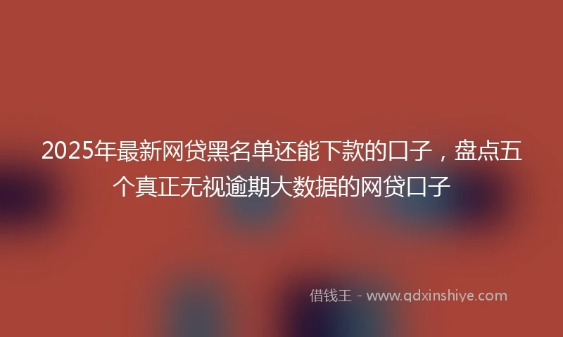 2025年最新网贷黑名单还能下款的口子，盘点五个真正无视逾期大数据的网贷口子