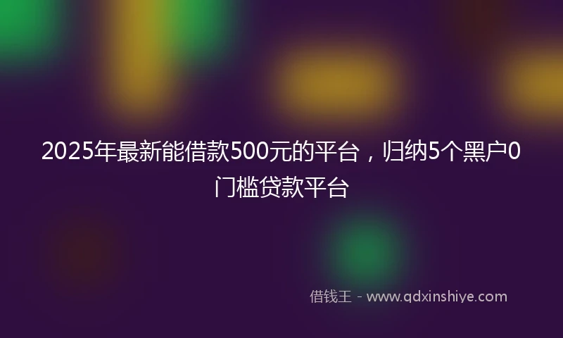 2025年最新能借款500元的平台，归纳5个黑户0门槛贷款平台