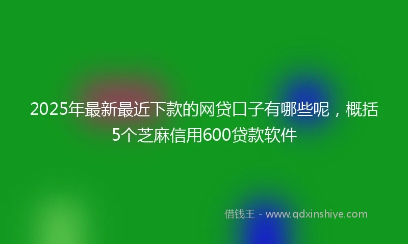 2025年最新最近下款的网贷口子有哪些呢，概括5个芝麻信用600贷款软件