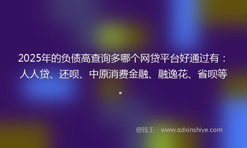 2025年的负债高查询多哪个网贷平台好通过有：人人贷、还呗、中原消费金融、融逸花、省呗等。