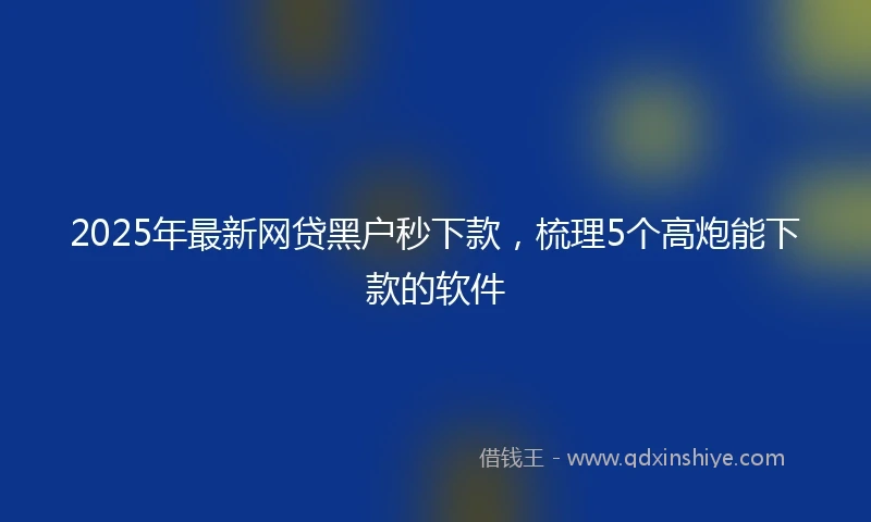 2025年最新网贷黑户秒下款，梳理5个高炮能下款的软件