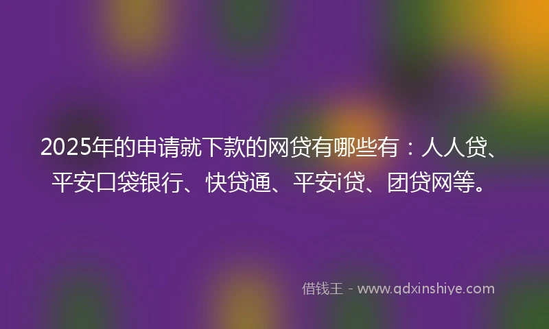 2025年的申请就下款的网贷有哪些有：人人贷、平安口袋银行、快贷通、平安i贷、团贷网等。