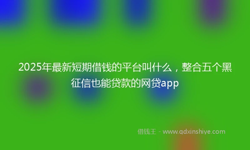 2025年最新短期借钱的平台叫什么，整合五个黑征信也能贷款的网贷app
