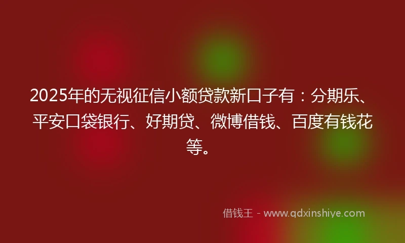 2025年的无视征信小额贷款新口子有：分期乐、平安口袋银行、好期贷、微博借钱、百度有钱花等。