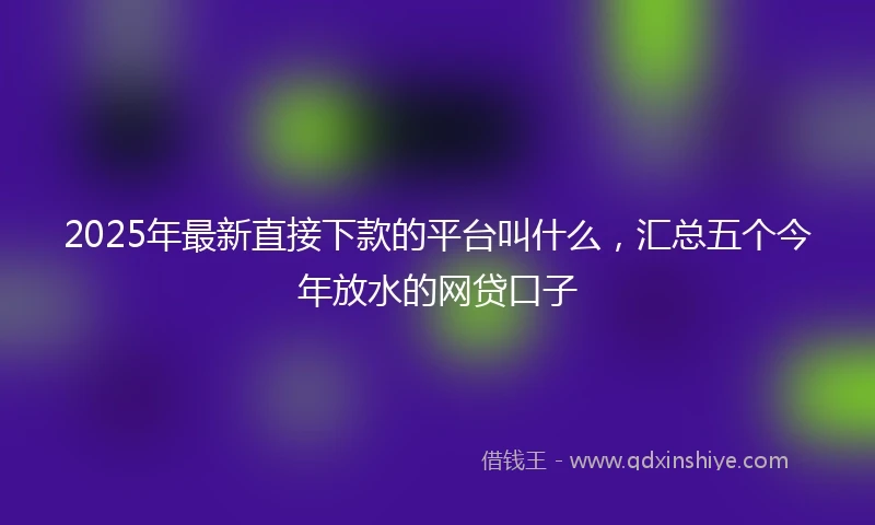 2025年最新直接下款的平台叫什么，汇总五个今年放水的网贷口子