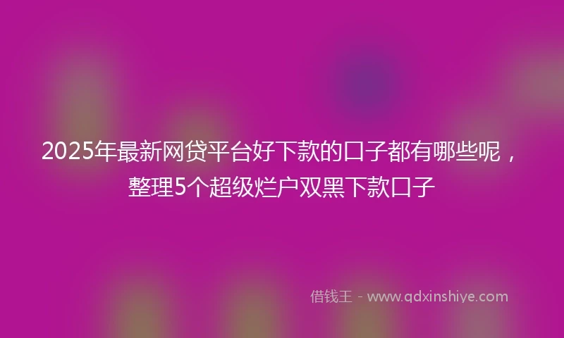 2025年最新网贷平台好下款的口子都有哪些呢，整理5个超级烂户双黑下款口子