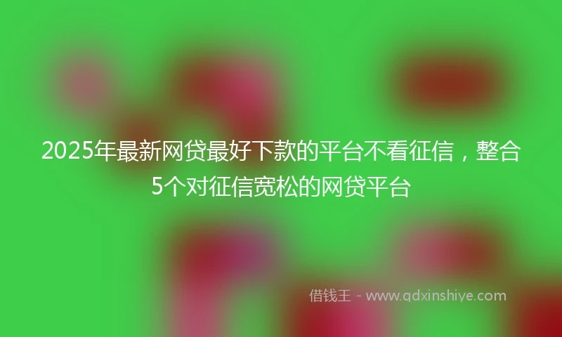 2025年最新网贷最好下款的平台不看征信，整合5个对征信宽松的网贷平台