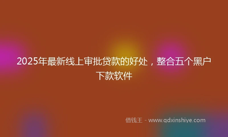 2025年最新线上审批贷款的好处，整合五个黑户下款软件