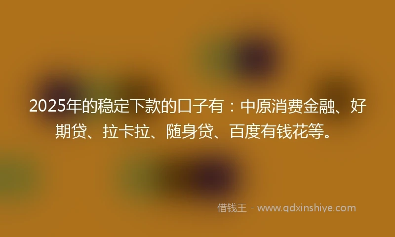 2025年的稳定下款的口子有：中原消费金融、好期贷、拉卡拉、随身贷、百度有钱花等。