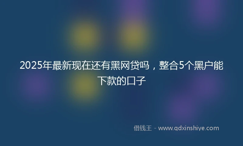 2025年最新现在还有黑网贷吗，整合5个黑户能下款的口子