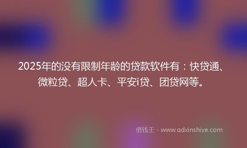 2025年的没有限制年龄的贷款软件有：快贷通、微粒贷、超人卡、平安i贷、团贷网等。