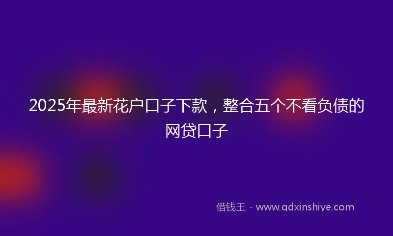2025年最新花户口子下款，整合五个不看负债的网贷口子
