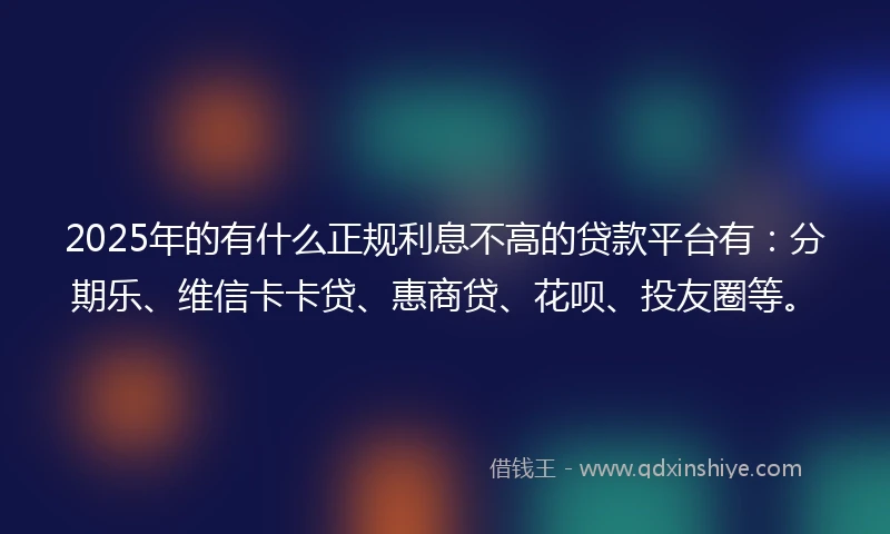 2025年的有什么正规利息不高的贷款平台有：分期乐、维信卡卡贷、惠商贷、花呗、投友圈等。