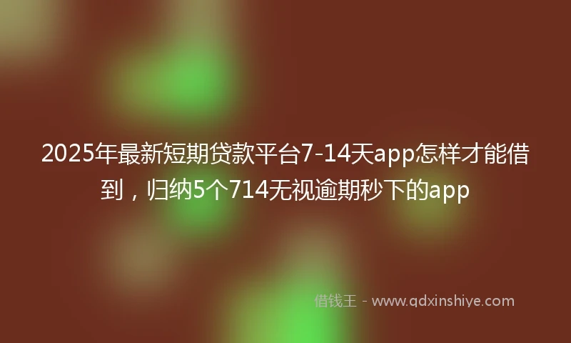 2025年最新短期贷款平台7-14天app怎样才能借到，归纳5个714无视逾期秒下的app