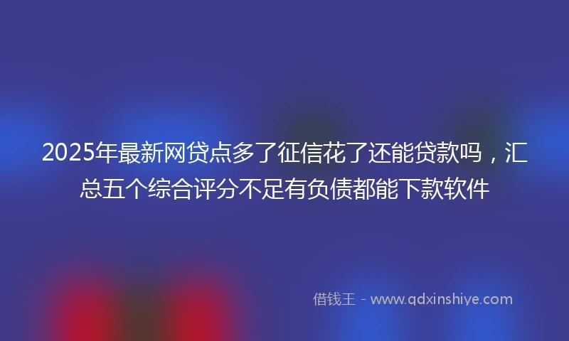 2025年最新网贷点多了征信花了还能贷款吗，汇总五个综合评分不足有负债都能下款软件