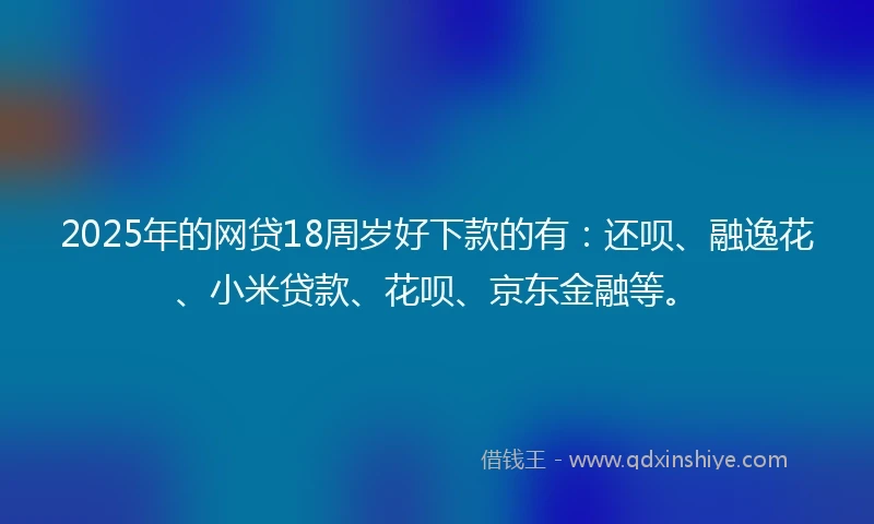 2025年的网贷18周岁好下款的有：还呗、融逸花、小米贷款、花呗、京东金融等。