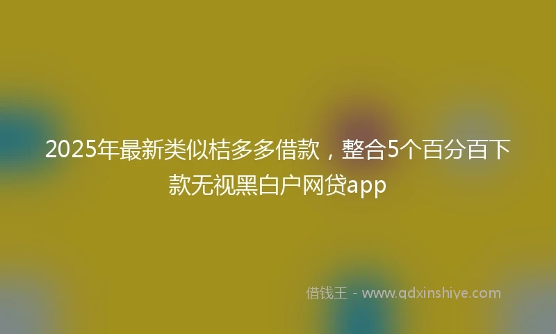 2025年最新类似桔多多借款，整合5个百分百下款无视黑白户网贷app