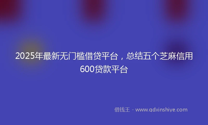 2025年最新无门槛借贷平台，总结五个芝麻信用600贷款平台