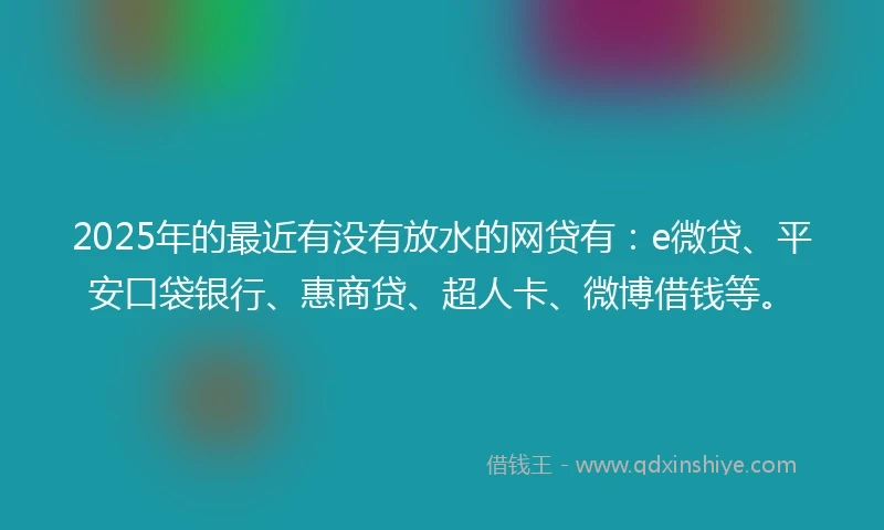 2025年的最近有没有放水的网贷有：e微贷、平安口袋银行、惠商贷、超人卡、微博借钱等。