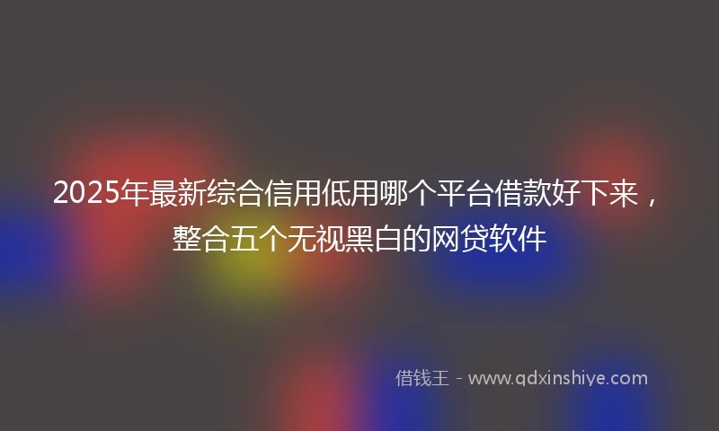 2025年最新综合信用低用哪个平台借款好下来，整合五个无视黑白的网贷软件