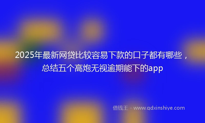 2025年最新网贷比较容易下款的口子都有哪些，总结五个高炮无视逾期能下的app