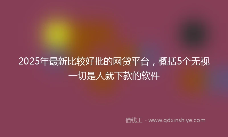 2025年最新比较好批的网贷平台，概括5个无视一切是人就下款的软件